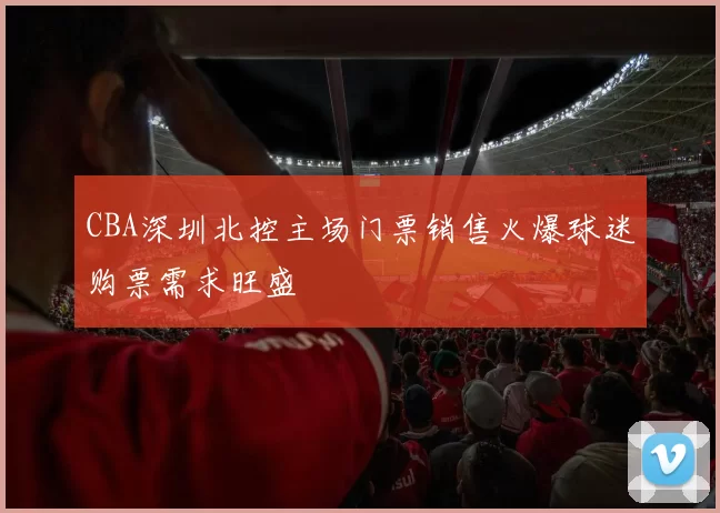 CBA深圳北控主场门票销售火爆球迷购票需求旺盛