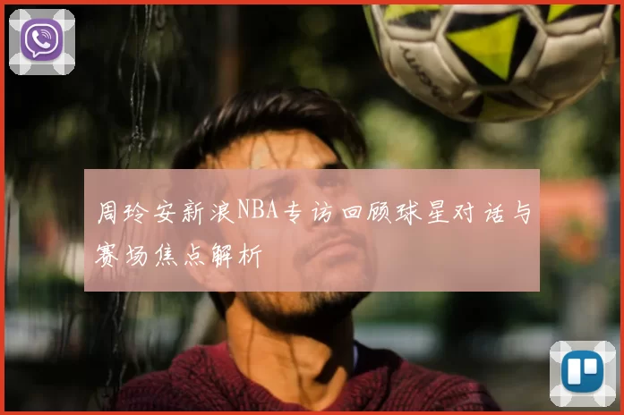 周玲安新浪NBA专访回顾球星对话与赛场焦点解析