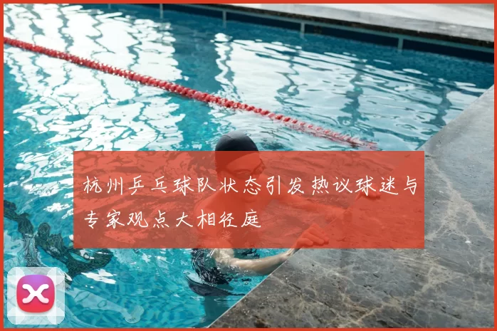 杭州乒乓球队状态引发热议球迷与专家观点大相径庭