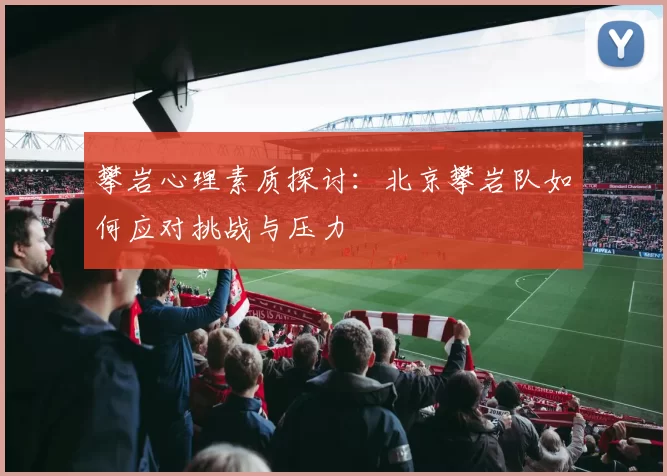攀岩心理素质探讨:北京攀岩队如何应对挑战与压力