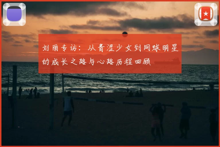 刘丽专访：从青涩少女到网球明星的成长之路与心路历程回顾
