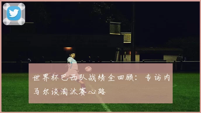 世界杯巴西队战绩全回顾：专访内马尔谈淘汰赛心路