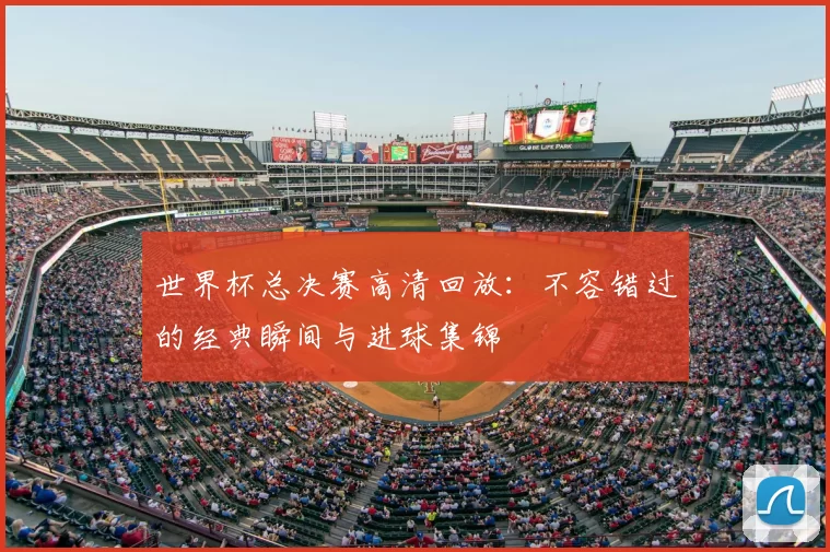 世界杯总决赛高清回放：不容错过的经典瞬间与进球集锦