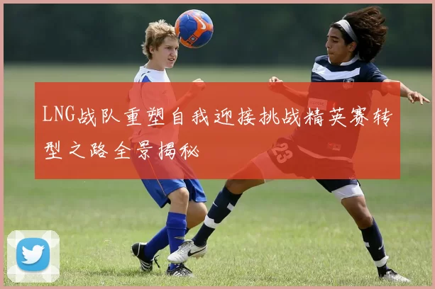 LNG战队重塑自我迎接挑战精英赛转型之路全景揭秘