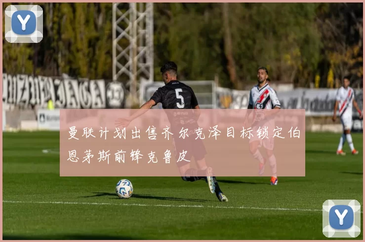 曼联计划出售齐尔克泽目标锁定伯恩茅斯前锋克鲁皮