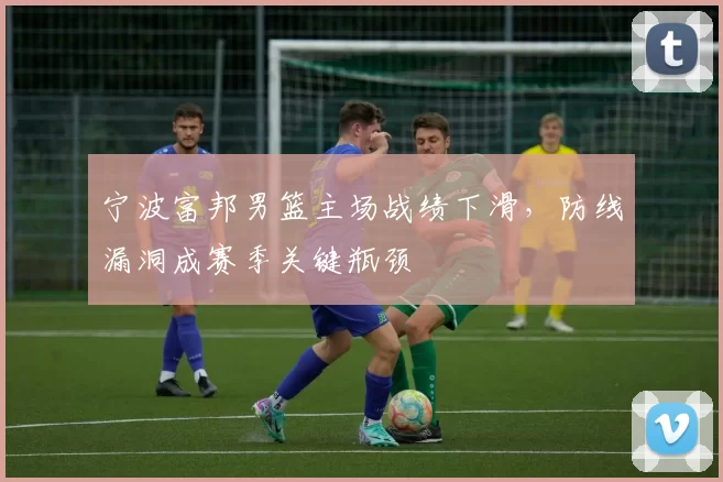 宁波富邦男篮主场战绩下滑，防线漏洞成赛季关键瓶颈