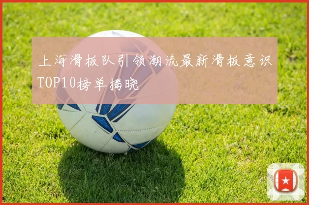 上海滑板队引领潮流最新滑板意识TOP10榜单揭晓